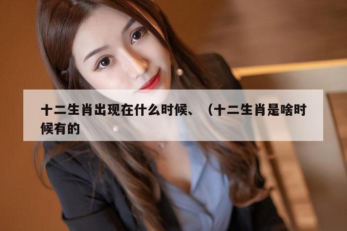 十二生肖出现在什么时候、（十二生肖是啥时候有的